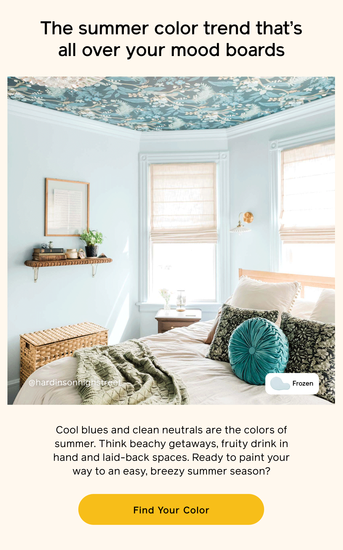 The summer color trend that's all over your mood boards. Cool blues and clean neutrals are the colors of summer. Think beachy getaways, fruity drink in hand and laid-back spaces. Ready to paint your way to any easy, breezy summer season? Find Your Color