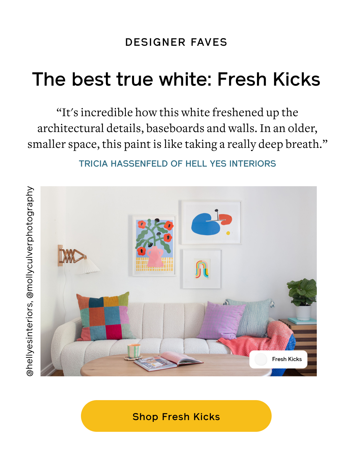 Find Your Right White  The Best True White: Fresh Kicks “It's incredible how this white freshened up the architectural details, baseboards and walls. In an older, smaller space, this paint is like taking a really deep breath.” –Tricia Hassenfeld of Hell Yes Interiors