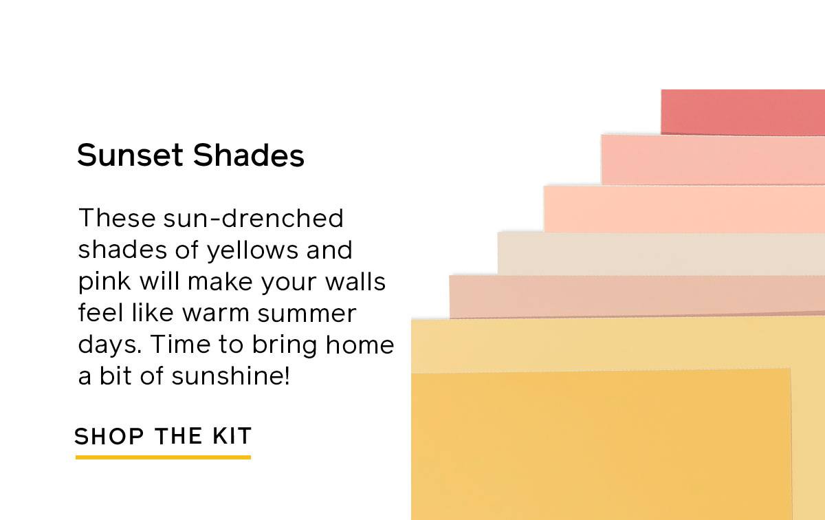 Try the Sunset Shades Swatch Kit for sun-drenched shades of yellow and pink that will make your walls feel like warm summer days. 