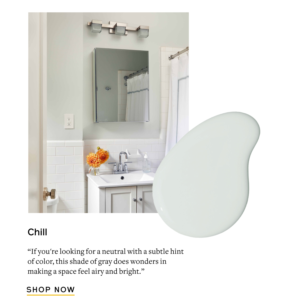 Chill “If you're looking for a neutral with a subtle hint of color, this shade of gray does wonders in making a space feel airy and bright.” Shop Now