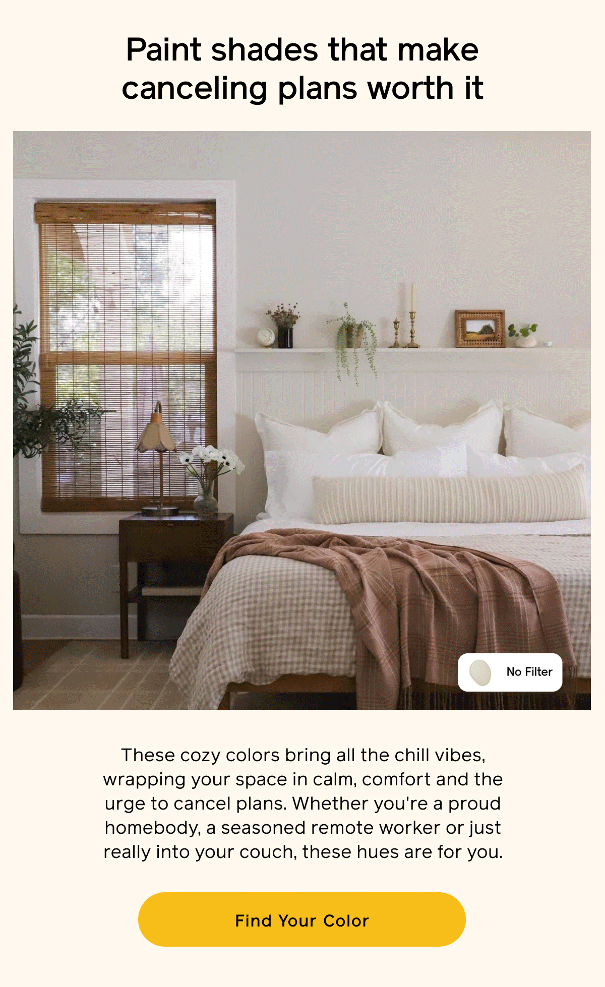 Paint shades that make canceling plans worth it. These cozy colors bring all the chill vibes, wrapping your space in calm, comfort and the urge to cancel plans. Whether you're a proud homebody, a seasoned remote worker or just really into your couch, these hues are for you. Find Your Color