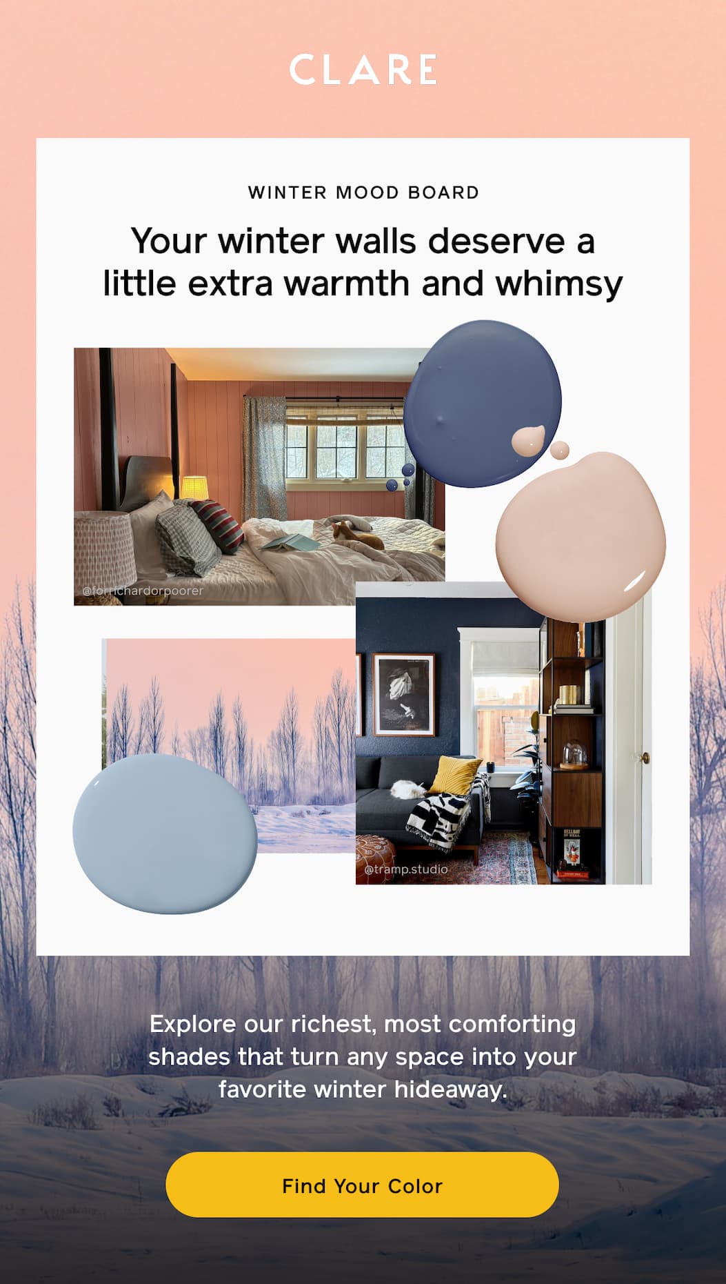 WINTER MOOD BOARD: Your winter walls deserve a little extra warmth and whimsy. Explore our richest, most comforting shades that turn any space into your favorite winter hideaway. Find Your Color