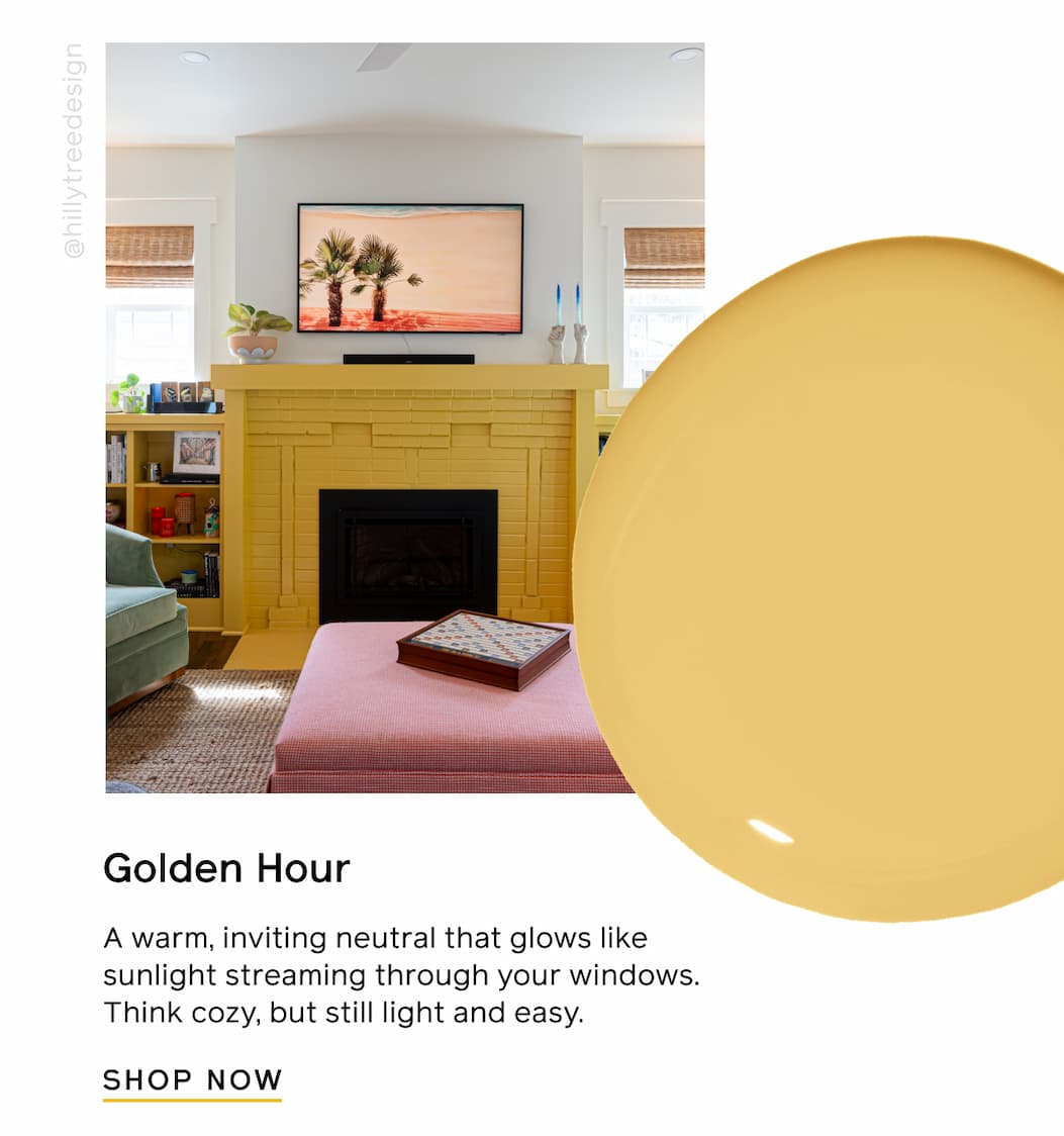 Golden Hour. A warm, inviting neutral that glows like sunlight streaming through your windows. Think cozy, but still light and easy. SHOP NOW