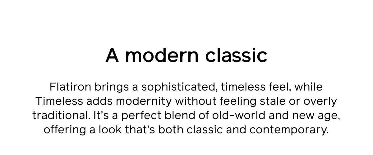 A modern classic. Flatiron brings a sophisticated, timeless feel, while Timeless adds modernity without feeling stale or overly traditional. It's a perfect blend of old-world and new age, offering a look that's both classic and contemporary.