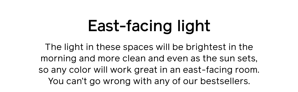 East-facing light. The light in these spaces will be brightest in the morning and more clean and even as the sun sets, so any color will work great in an east-facing room. You can’t go wrong with any of our bestsellers.