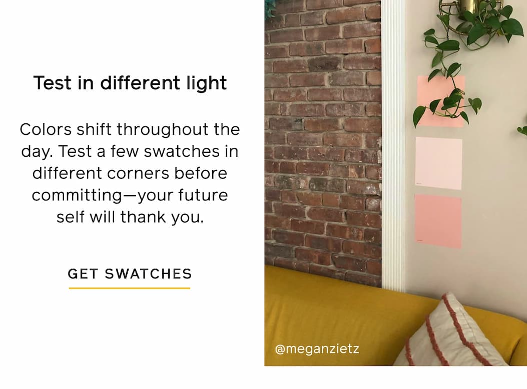 Test in different light. Colors shift throughout the day. Test a few swatches in different corners before committing—your future self will thank you. GET SWATCHES