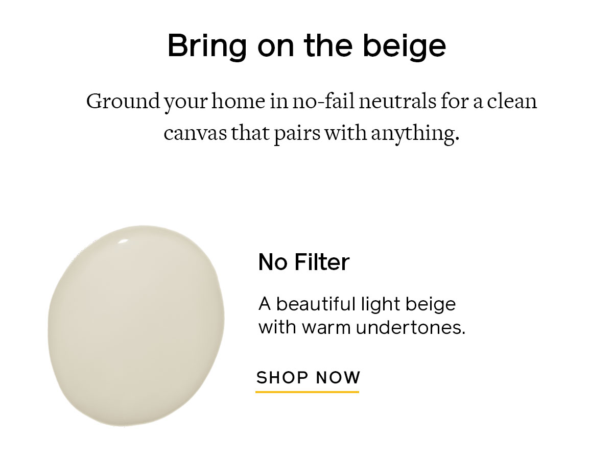 Ground your home in no-fail neutrals for a clean canvas that pairs with anything. Try No Filter for a beautiful light beige with warm undertones. 
