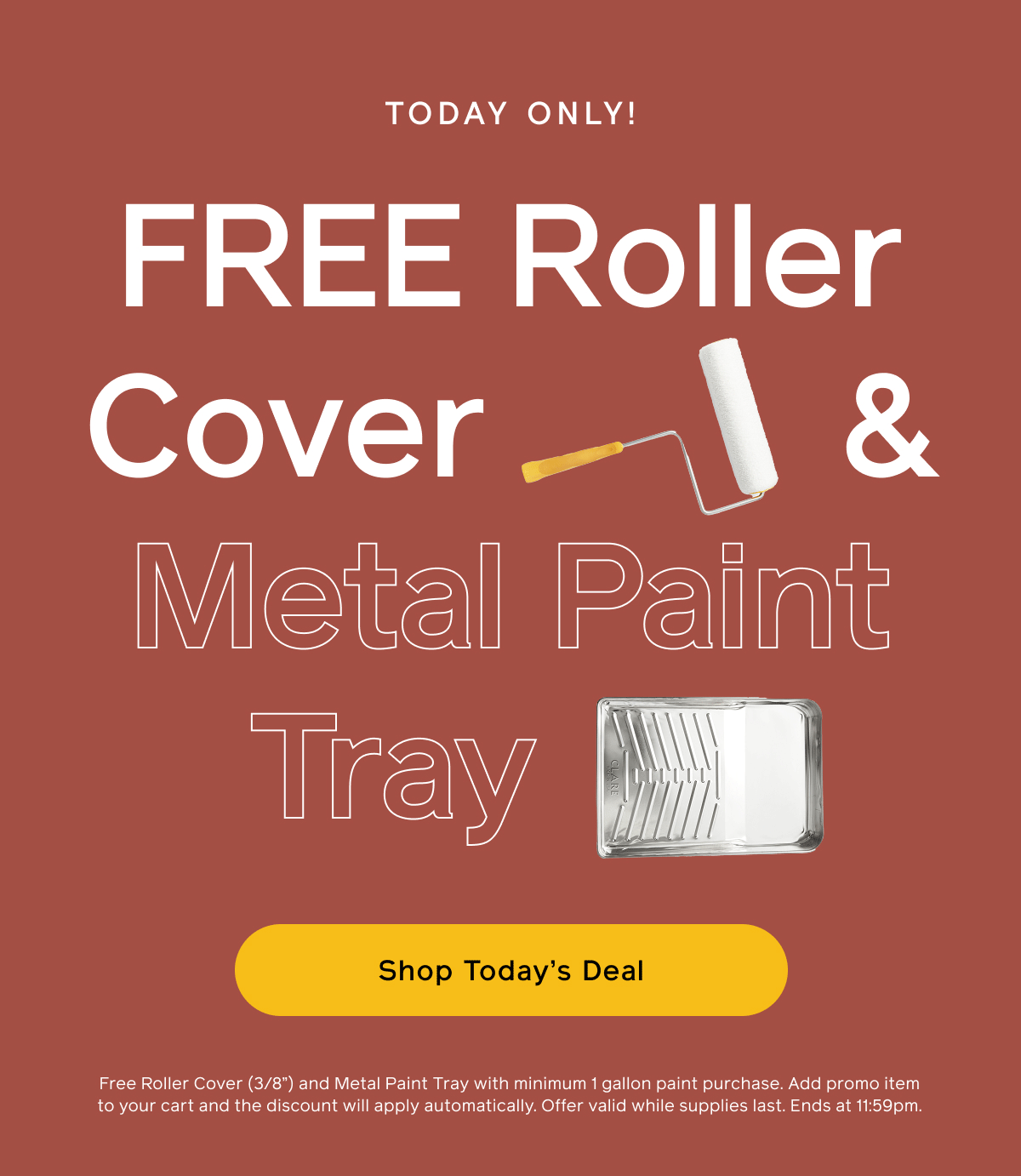 TODAY ONLY! FREE Roller Cover & Metal Paint Tray. Shop Today's Deal. Free Roller Cover (3/8") and Metal Paint Tray with minimum 1 gallon paint purchase. Add promo item to your cart and the discount will apply automatically. Offer valid while supplies last. Ends at 11:59pm.