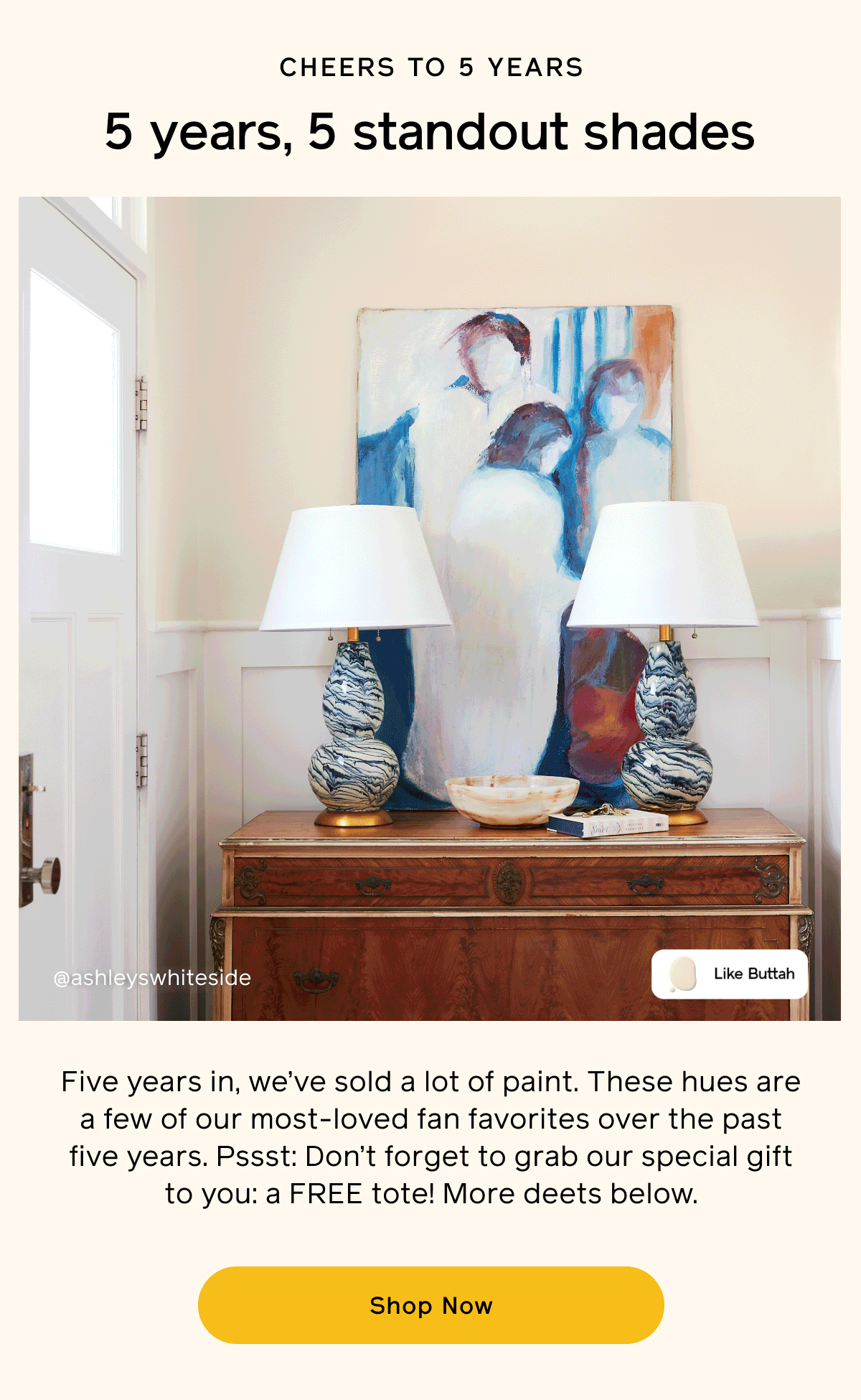 Cheers to 5 years. 5 years, 5 standout shades. Five years in, we’ve sold a lot of paint. These hues are a few of our most-loved fan favorites over the past five years. Pssst: Don’t forget to grab our special gift to you: a FREE tote! More deets below