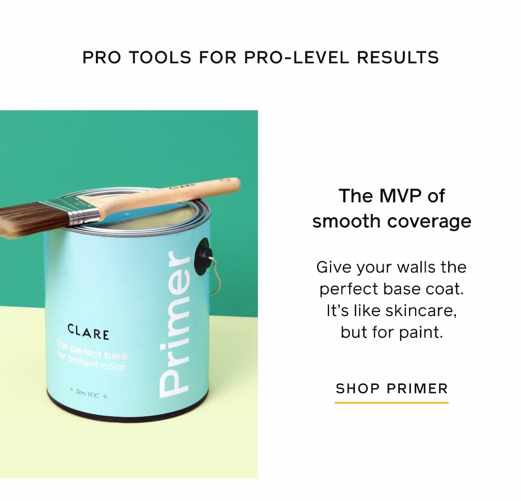 PRO TOOLS FOR PRO-LEVEL RESULTS. The MVP of smooth coverage. Give your walls the perfect base coat. It's like skincare but for paint. SHOP PRIMER