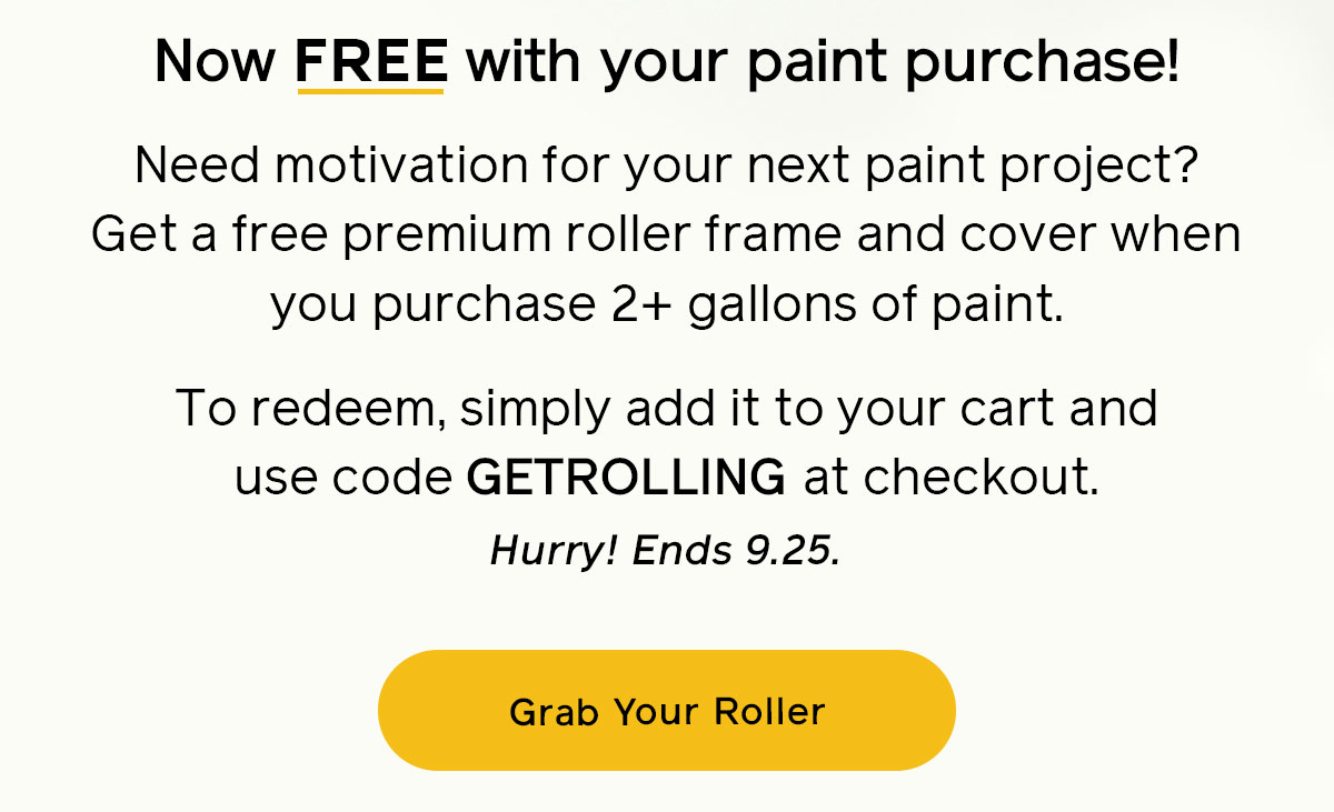 Now FREE with your paint purchase! Need motivation for your next paint project? Get a free premium roller frame and cover when you purchase 2+ gallons of paint. To redeem, simply add it to your cart and use code GETROLLING at checkout. Hurry! Ends 9.25
