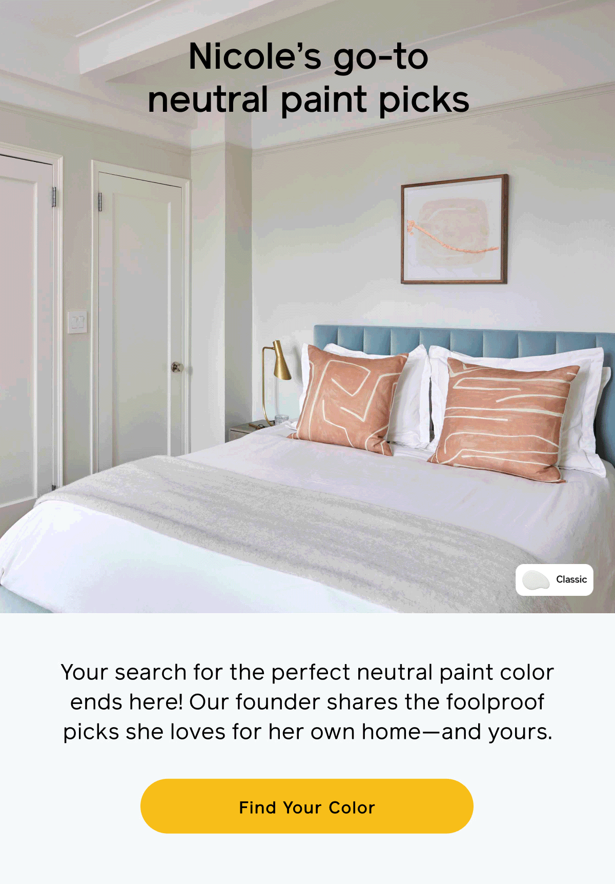 Nicole’s go-to neutral paint picks   Your search for the perfect neutral paint color ends here! Our founder shares the foolproof picks she loves for her own home—and yours. Find your color