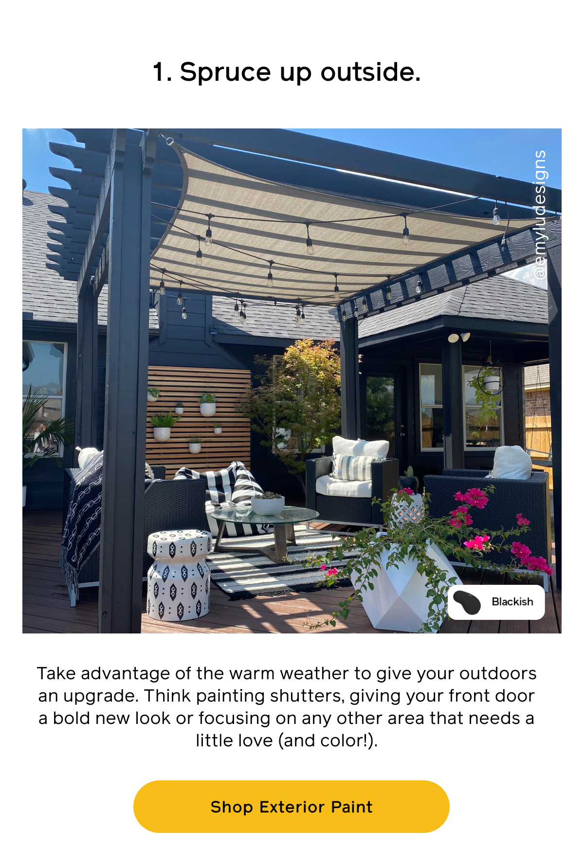 1. Spruce up outside. Take advantage of the warm weather to give your outdoors an upgrade. Think painting shutters, giving your front doo a new look or focusing on any other area that needs a little love (and color!). Shop Exterior Paint