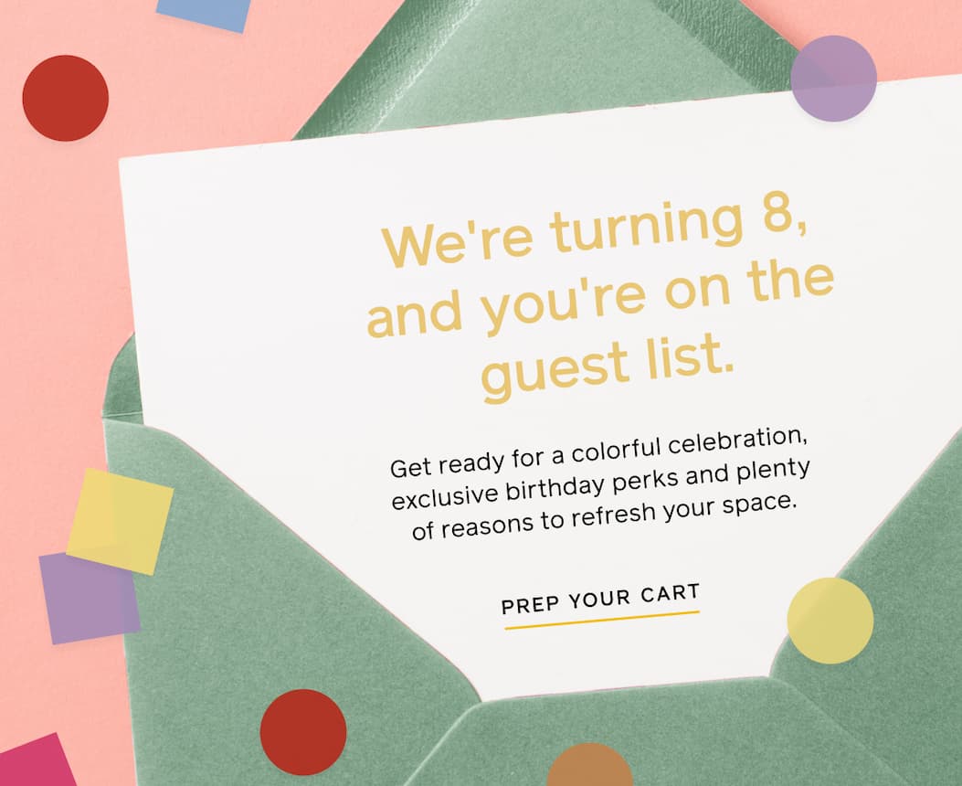 We're turning 8, and you're on the guest list. Get ready for a colorful celebration, exclusive birthday perks and plenty of reasons to refresh your space. PREP YOUR CART