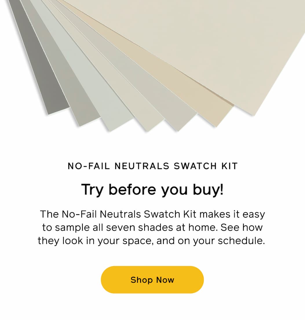 NO-FAIL NEUTRALS SWATCH KIT. Try before you buy! The No-Fail Neutrals Swatch Kit makes it easy to sample all seven shades at home. See how they look in your space, and on your schedule. Shop Now