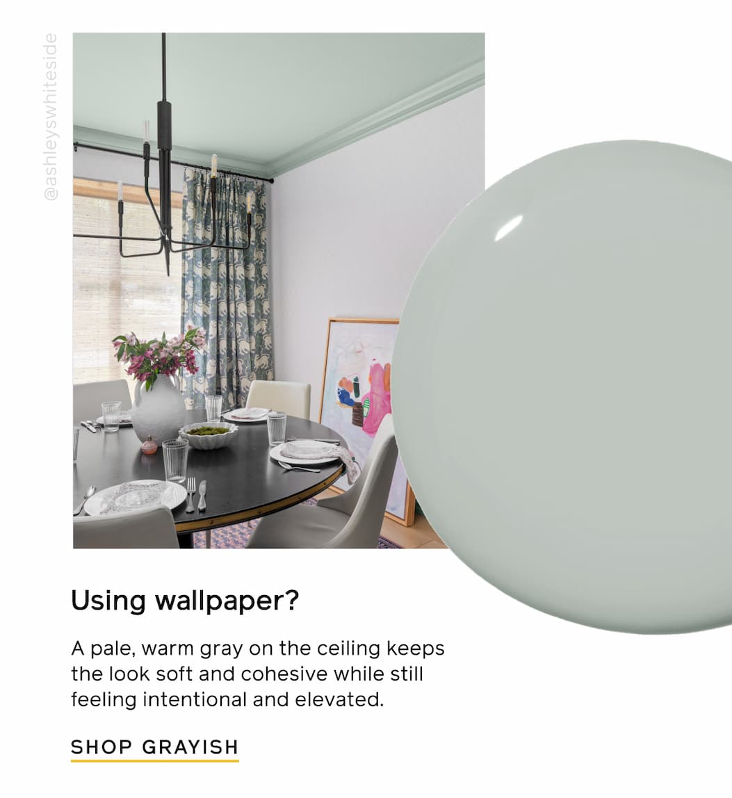 Using wallpaper? A pale, warm gray on the ceiling keeps the look soft and cohesive while still feeling intentional and elevated. SHOP GRAYISH Using wallpaper? A pale, warm gray on the ceiling keeps the look soft and cohesive while still feeling intentional and elevated. SHOP GRAYISH
