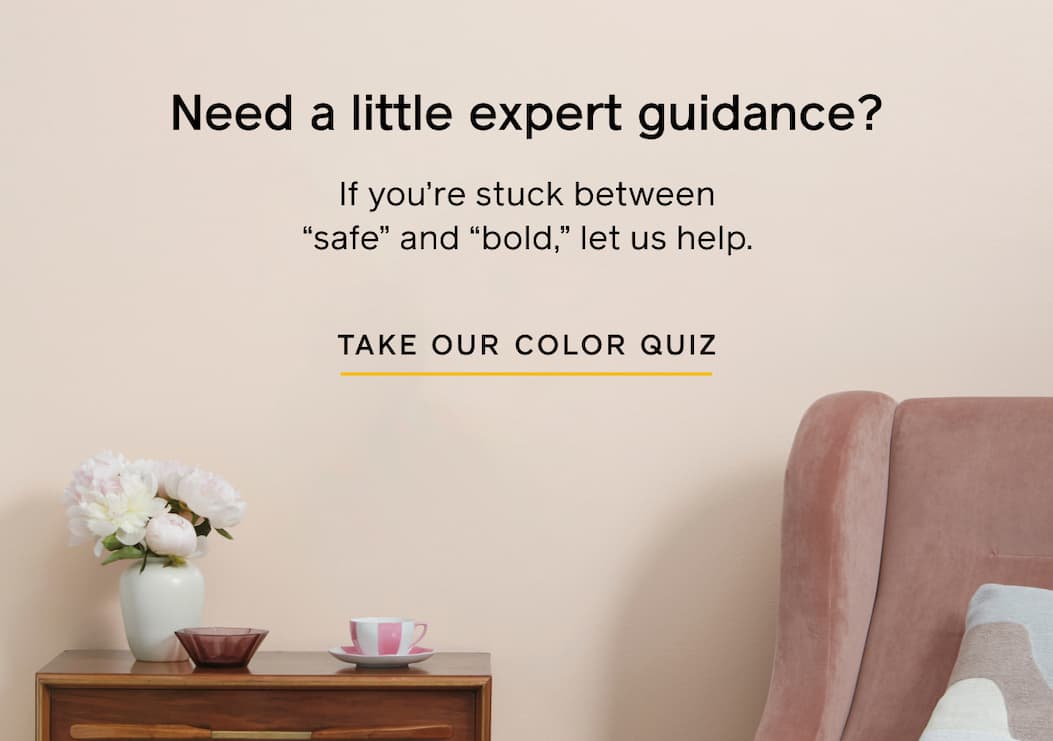 Need a little expert guidance? If you're stuck between "safe" and "bold," let us help. TAKE OUR COLOR QUIZ