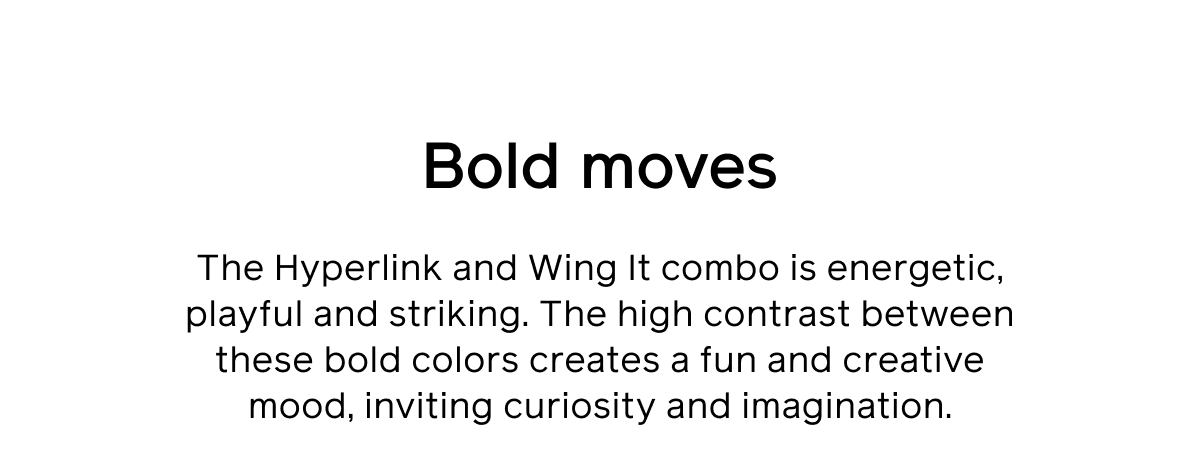 Bold moves. The Hyperlink and Wing It combo is energetic, playful and striking. The high contrast between these bold colors creates a fun and creative mood, inviting curiosity and imagination.