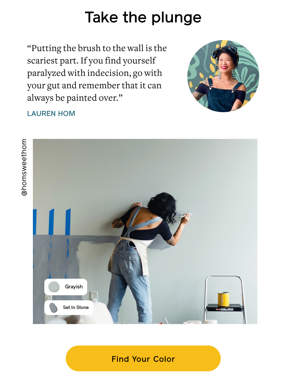 Take the plunge “Putting the brush to the wall is the scariest part. If you find yourself paralyzed with indecision, go with your gut and remember that it can always be painted over.” –Lauren Hom Find Your Color