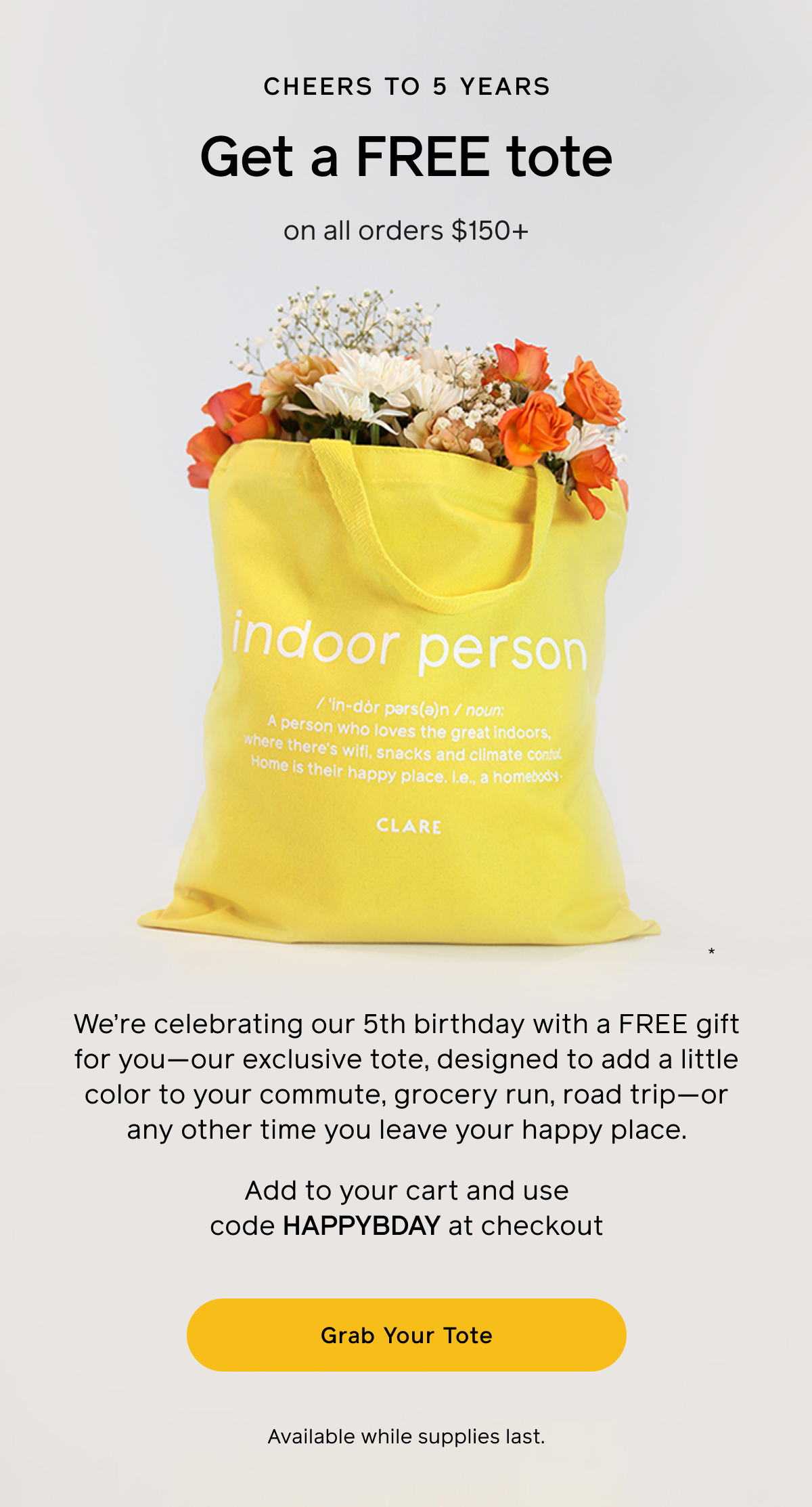 Cheers to 5 years. Get a FREE tote on all order $150+. We're celebrating our 5th birthday with a free gift for you—our exclusive tote, designed to add a little color to your commute, grocery run, road trip—or any other time you leave your happy place. Add to cart and use code HAPPYBDAY at checkout. Available while supplies last