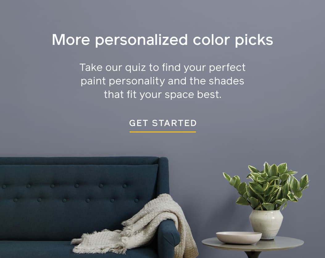 More personalized color picks. Take our quiz to find your perfect paint personality and the shades that fit your space best. GET STARTED