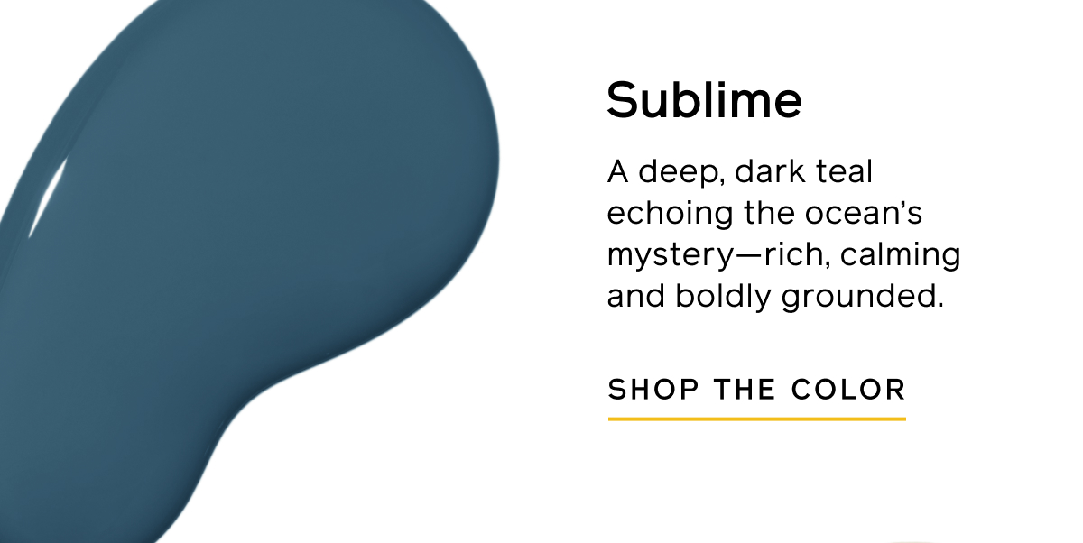 Sublime. A deep, dark teal echoing the ocean's mystery—rich, calming and boldly grounding. SHOP THE COLOR