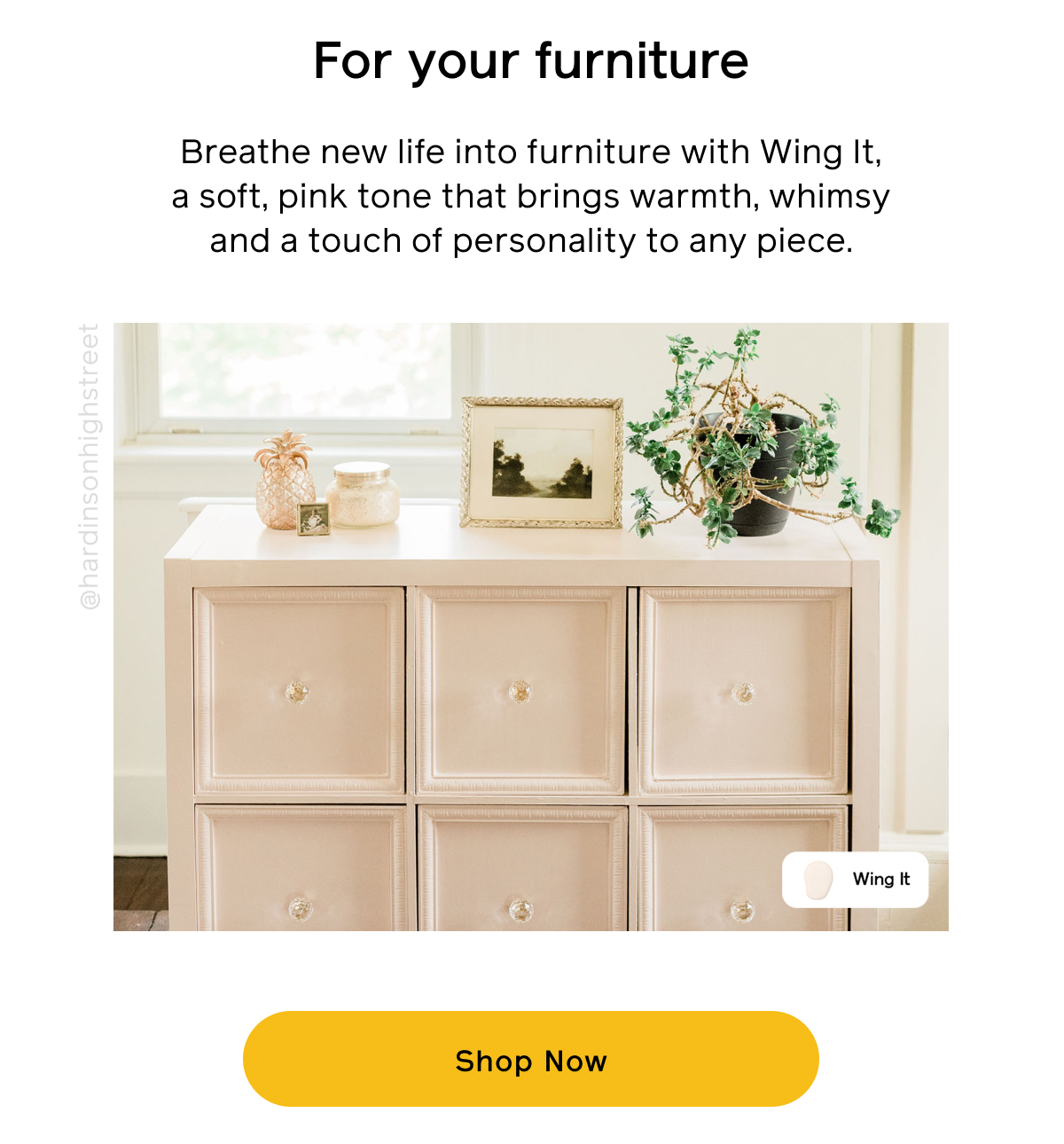 For your furniture. Breathe new life into furniture with Wing It, a soft, pink tone that brings warmth, whimsy and a touch of personality to any piece. Shop Now