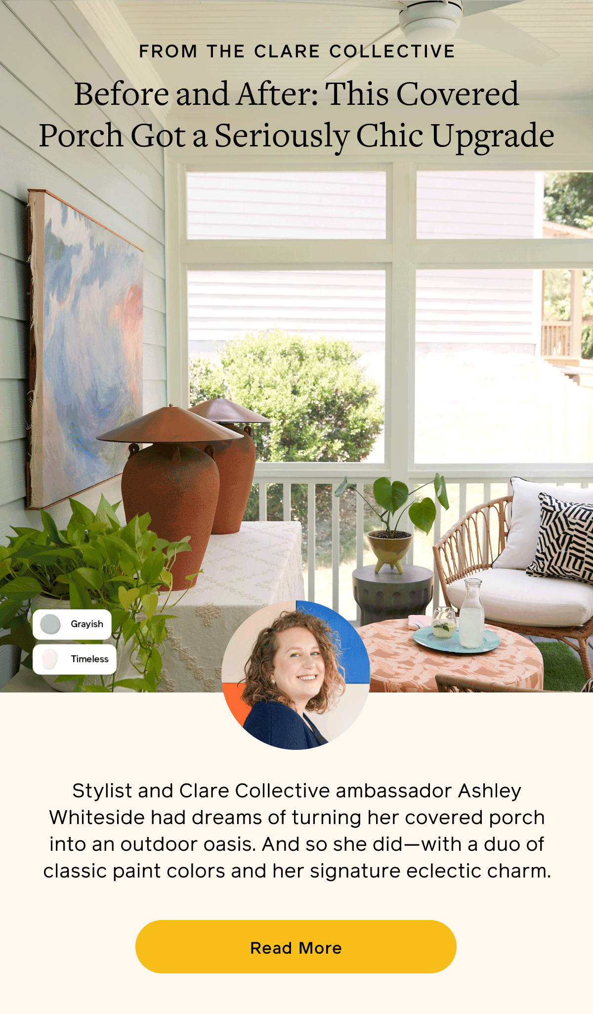 From the Clare Collective. Before and After: This Covered Porch Got a Seriously Chic Upgrade. Stylist and Clare Collective ambassador Ashley Whiteside had dreams of turning her covered porch into an outdoor oasis. And so she did—with a duo of classic paint colors and her signature eclectic charm. Read More