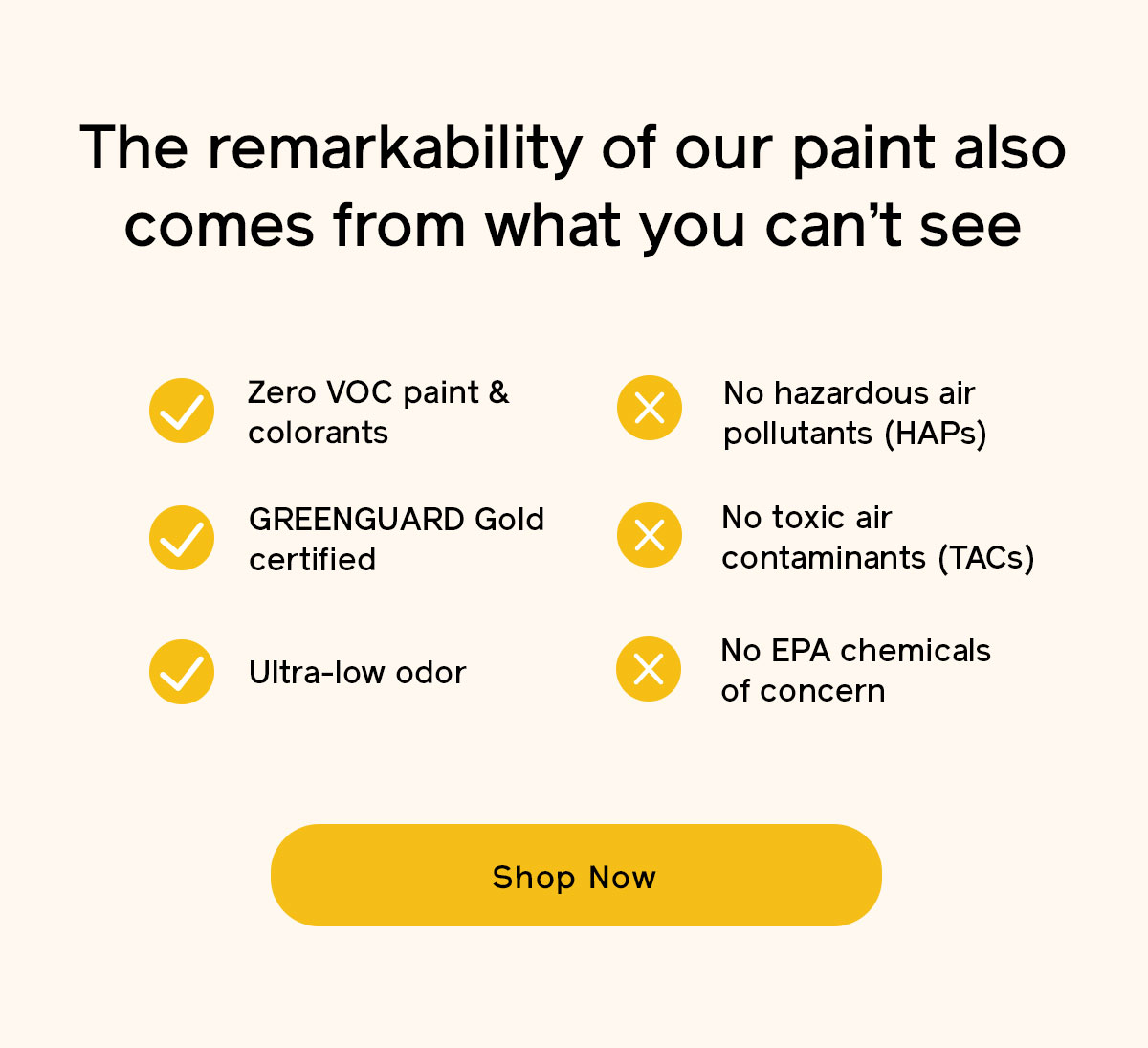 The remarkability of our paint also comes from what you can't see, Zero VOC, GREENGUARD Gold certified, ultra-low odor, no HAPs, no TACs and no EPA chemicals of concern 
