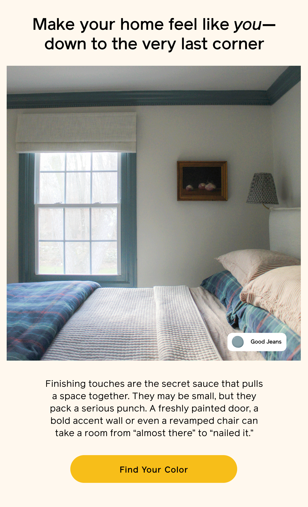 Make your home feel like you—down to the very last corner. Finishing touches are the secret sauce that pulls a space together. They may be small, but they pack a serious punch. A freshly painted door, a bold accent wall or even a revamped chair can take a room from "almost there" to "nailed it." Find Your Color