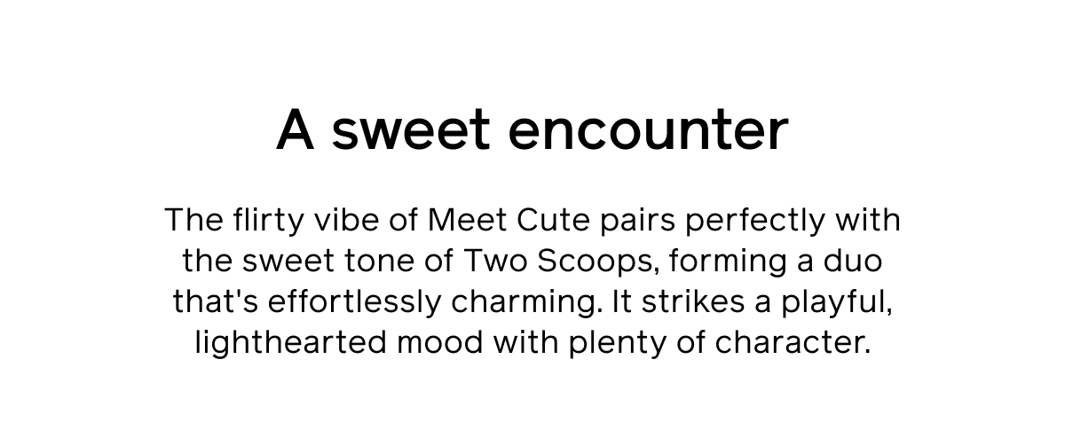 A sweet encounter. The flirty vibe of Meet Cute pairs perfectly with the sweet tone of Two Scoops, forming a duo that's effortlessly charming. It strikes a playful, lighthearted mood with plenty of character.