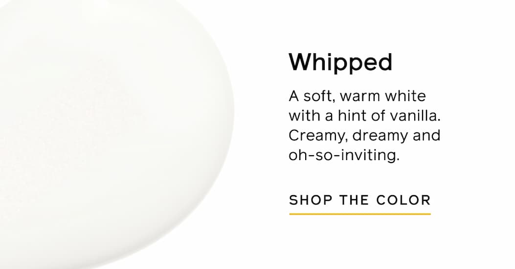 Whipped. A soft, warm white with a hint of vanilla. Creamy, dreamy and oh-so-inviting. SHOP THE COLOR