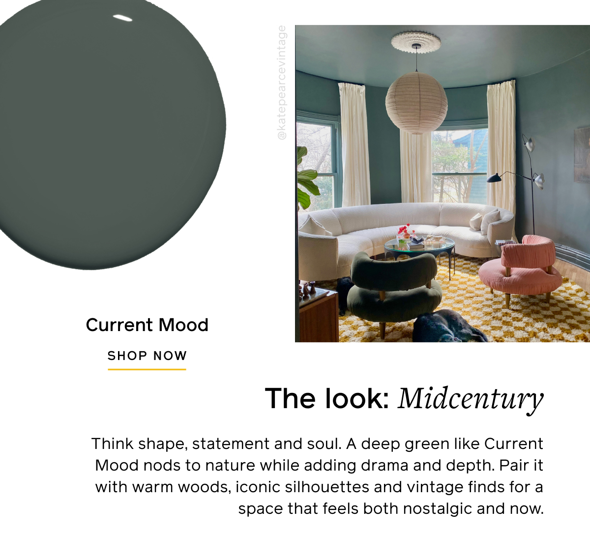 The look: Midcentury. Think shape, statement and soul. A deep green like Current Mood nods to nature while adding drama and depth. Pair it with warm woods, iconic silhouettes and vintage finds for a space that feels both nostalgic and now. Current Mood SHOP NOW