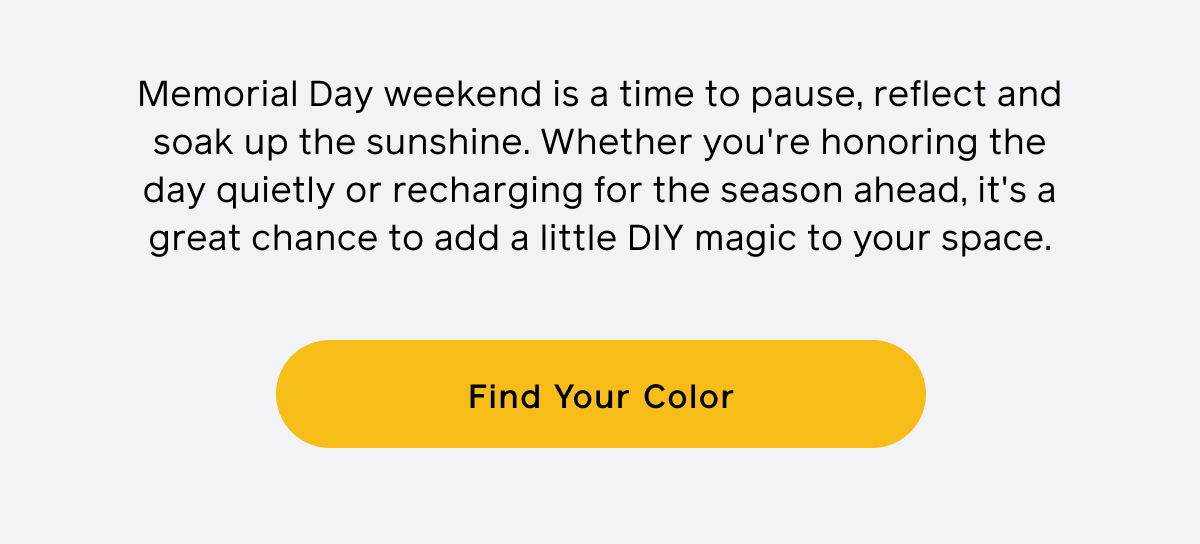 Memorial Day weekend is a time to pause, reflect and soak up the sunshine. Whether you're honoring the day quietly or recharging for the season ahead, it's a great chance to add a little DIY magic to your space. Find Your Color