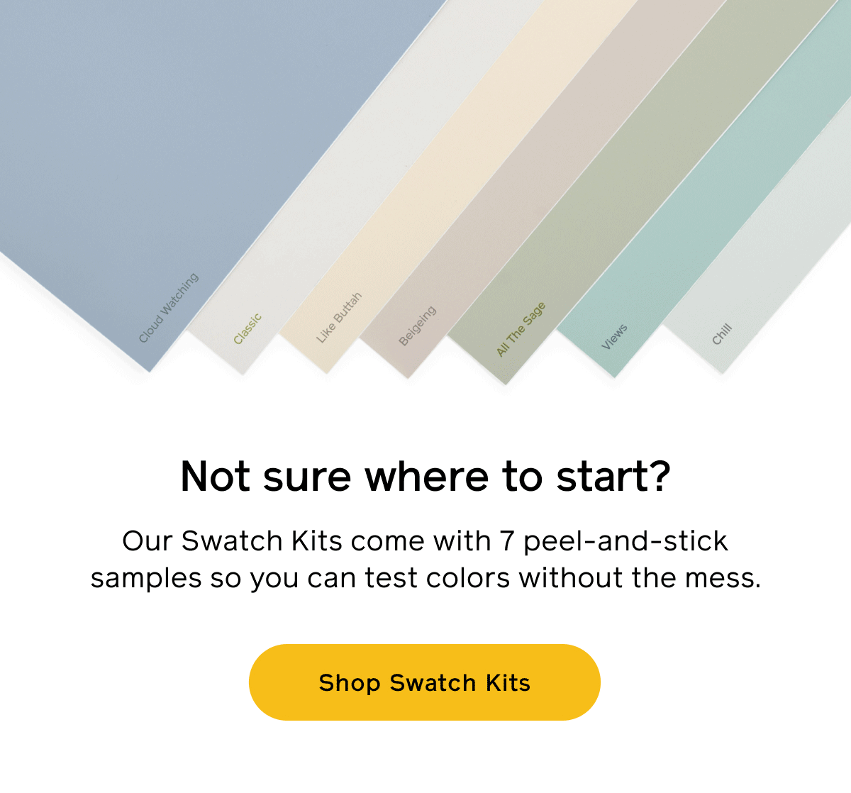 Not sure where to start? Our Swatch Kits come with 7 peel-and-stick samples so you can test colors without the mess. Shop Swatch Kits