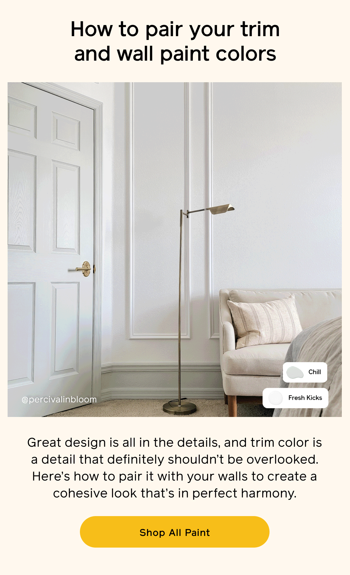 How to pair your trim and wall paint colors. Great design is all in the details, and trim color is a detail that definitely shouldn't be overlooked. Here's how to pair it with your walls to create a cohesive look that's in perfect harmony. Shop All Paint