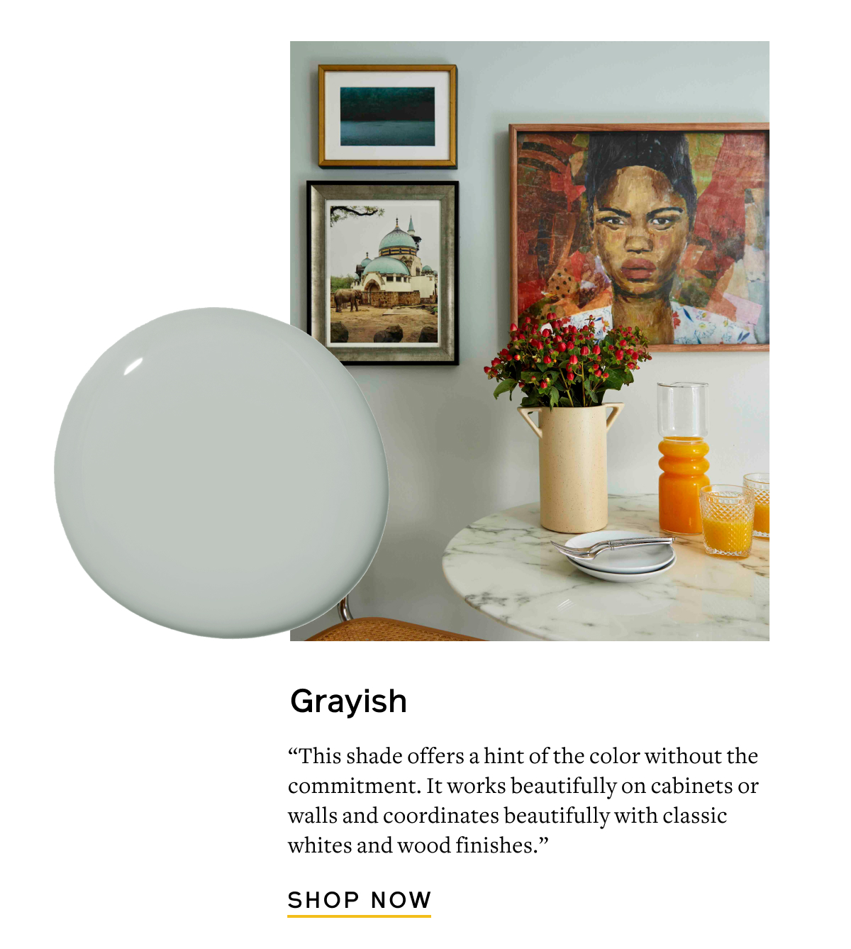 Grayish “This shade offers a hint of the color without the commitment. It works beautifully on cabinets or walls and coordinates beautifully with classic whites and wood finishes.” Shop Now