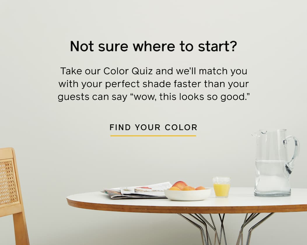 Not sure where to start? Take our Color Quiz and we'll match you with your perfect shade faster than your guests can say "wow, this looks so good." FIND YOUR COLOR