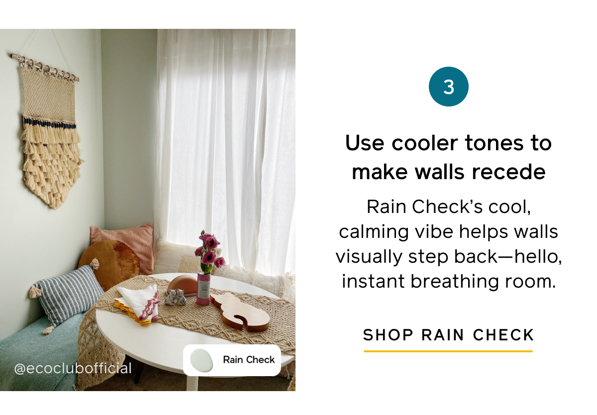 3. Use cooler tones to make walls recede. Rain Check's cool, calming vibe helps walls visually step back—hello, instant breathing room. SHOP RAIN CHECK