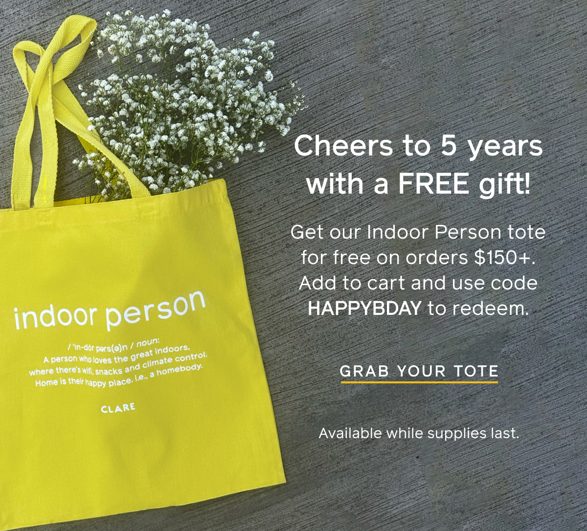 Cheers to 5 years with a FREE gift! Get our Indoor Person tote for free on orders $150+. Add to cart and use code HAPPYBDAY to redeem. Shop the tote. Available while supplies last