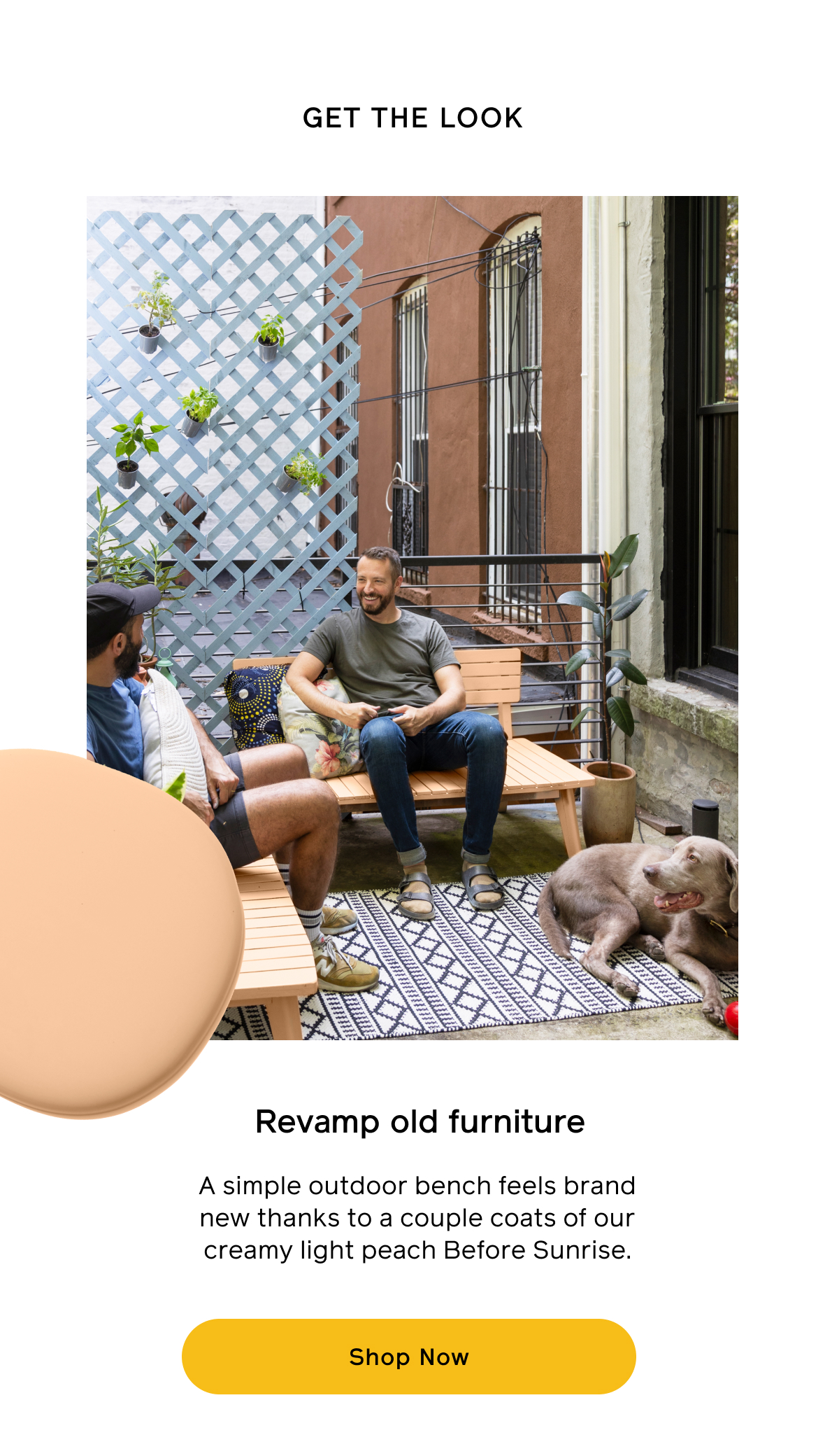 Get the look. Revamp old furniture A simple outdoor bench feels brand new thanks to a couple coats of our creamy light peach Before Sunrise. Shop Now