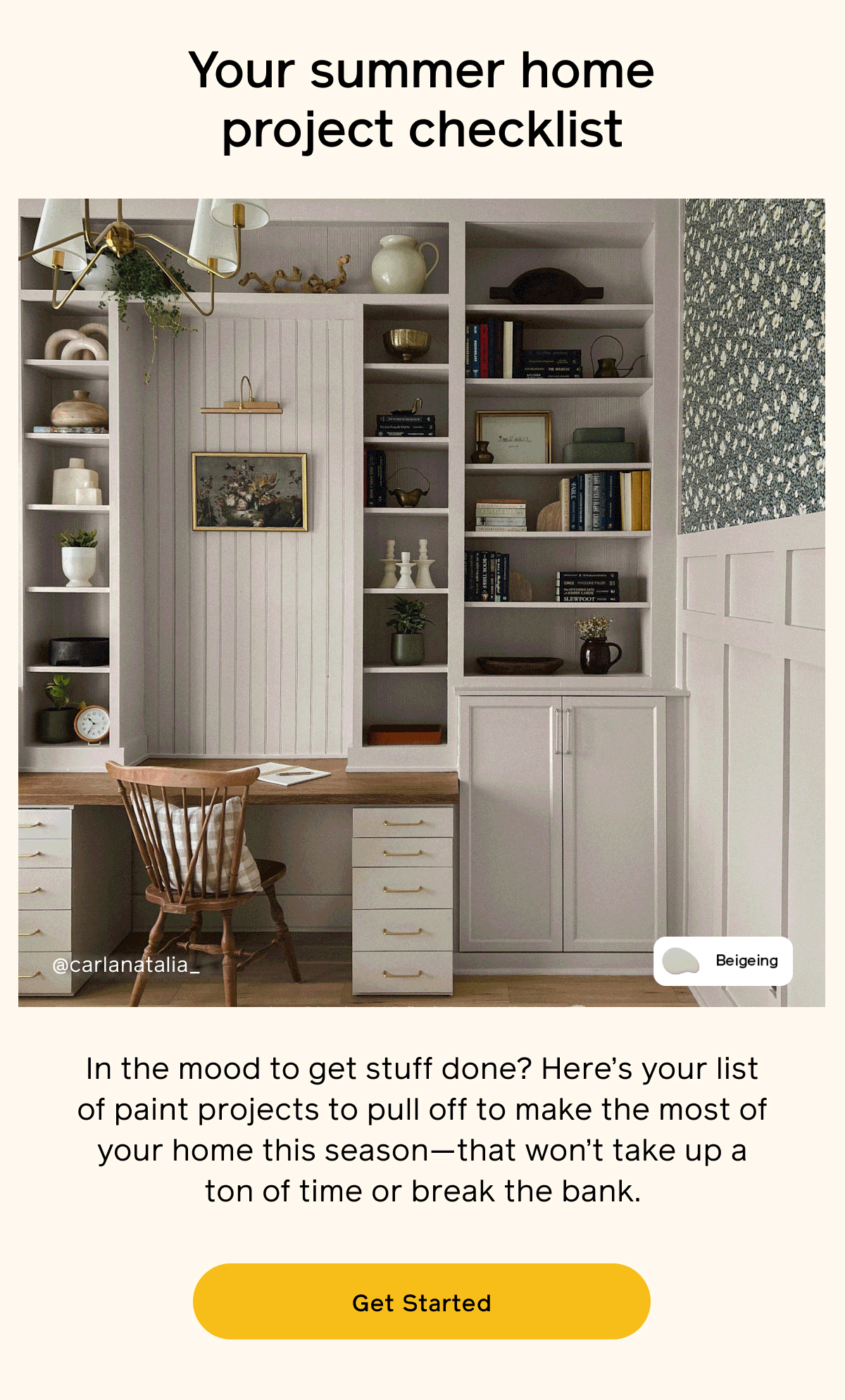 Your summer home project checklist. In the mood to get stuff done? Here's your list of paint projects to pull off to make the most of your home this season - that won't take up a ton of time or break the bank. Get Started