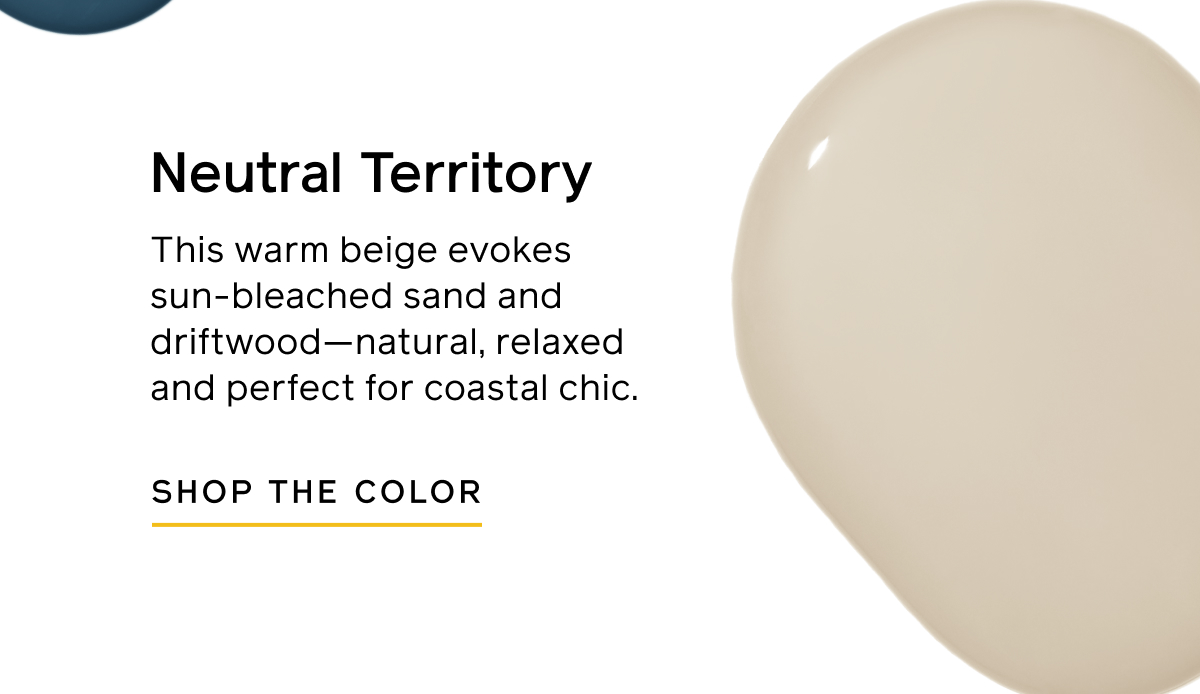 Neutral Territory. This warm beige evokes sun-bleached sand and driftwood—natural, relaxed and perfect for coastal chic. SHOP THE COLOR