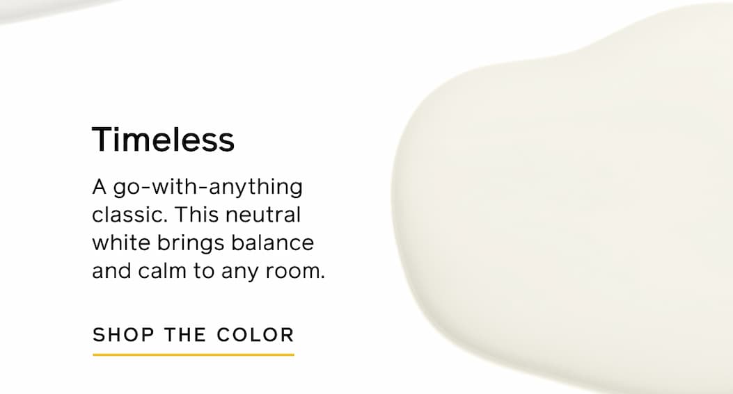 Timeless. A go-with-anything classic. This neutral white brings balance and calm to any room. SHOP THE COLOR