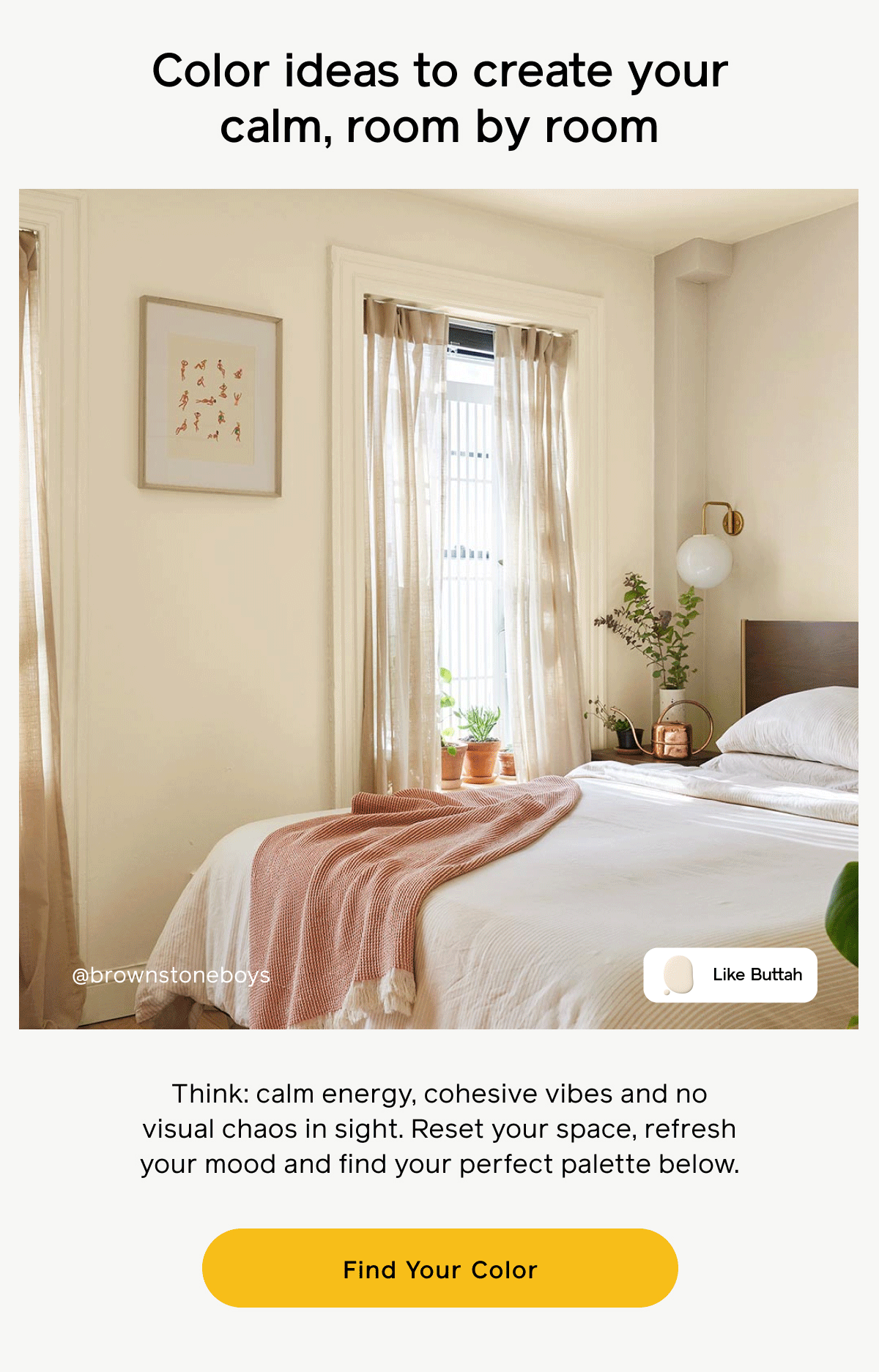 Color ideas to create your calm, room by room. Think: calm energy, cohesive vibes and no visual chaos in sight. Reset your space, refresh your mood and find your perfect palette below. Find Your Color