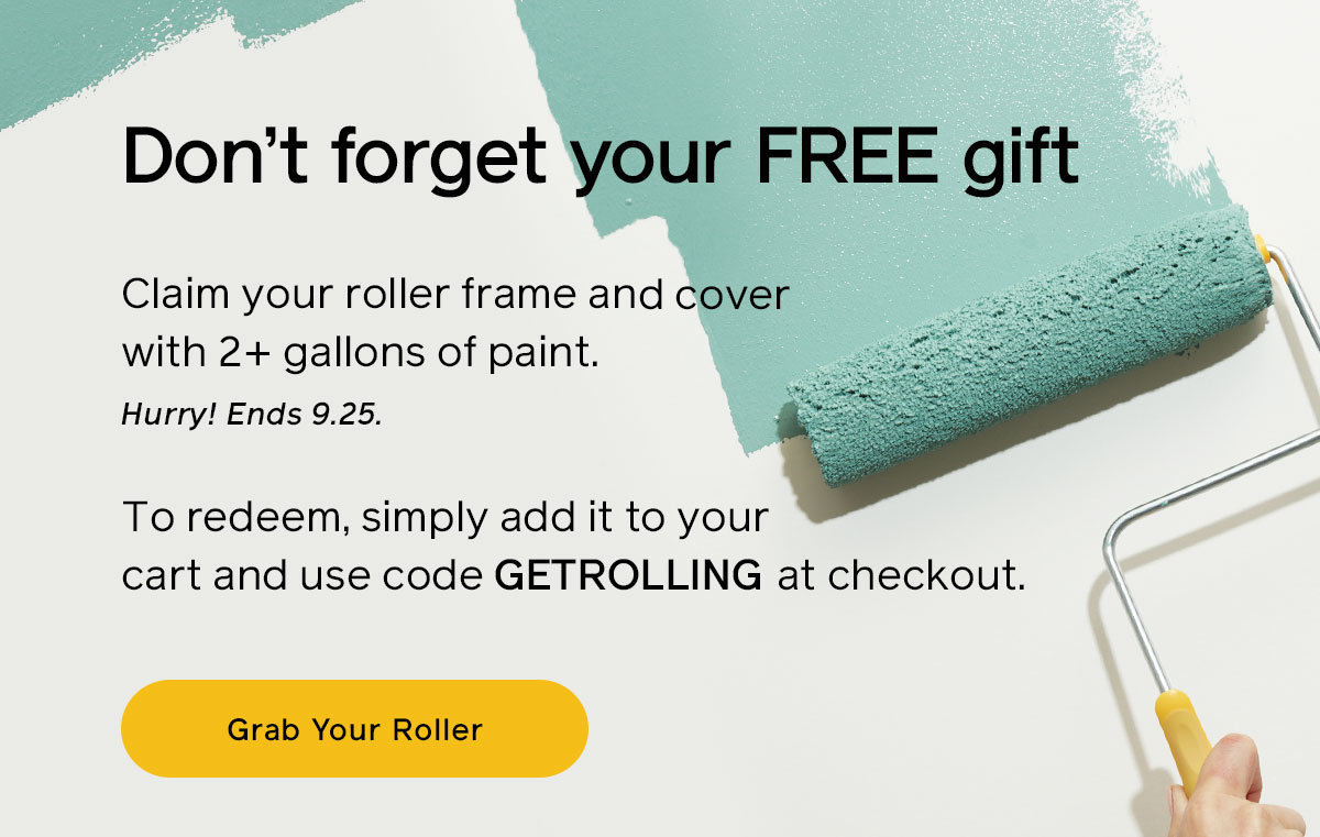 Don't forget your free gift! Claim your roller frame and cover with 2+ gallons of paint. Hurry ends 9.25. To redeem, simply add it to your cart and use code GETROLLING at checkout.