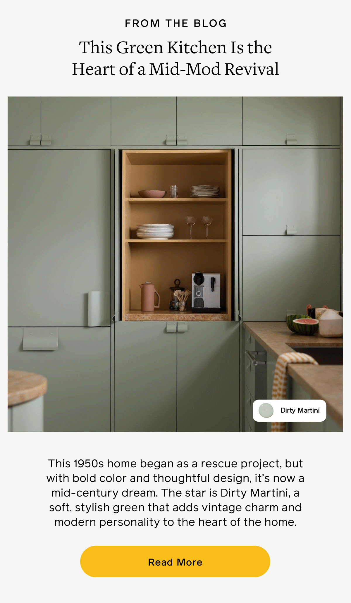 FROM THE BLOG. This Green Kitchen Is the Heart of a Mid-Mod Revival. This 1950s home began as a rescue project, but with bold color and thoughtful design, it's now a mid-century dream. The star is Dirty Martini, a soft, stylish green that adds vintage charm and modern personality to the heart of the home. Read More