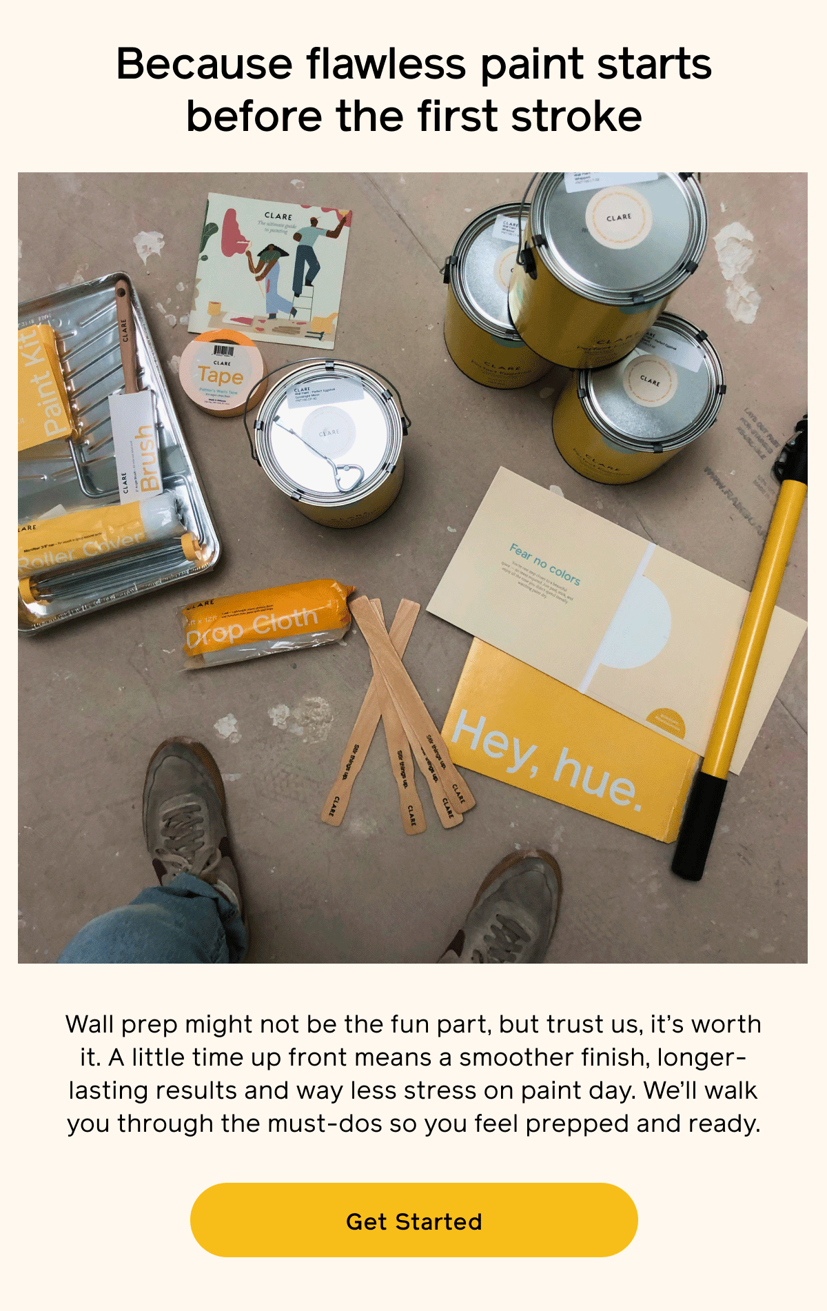 Because flawless paint starts before the first stroke. Wall prep might not be the fun part, but trust us, it's worth it. A little time up front means a smoother finish, longer-lasting results and way less stress on paint day. We'll walk you through the must-dos so you feel prepped and ready. Get Started Because flawless paint starts before the first stroke. Wall prep might not be the fun part, but trust us, it's worth it. A little time up front means a smoother finish, longer-lasting results and way less stress on paint day. We'll walk you through the must-dos so you feel prepped and ready. Get Started