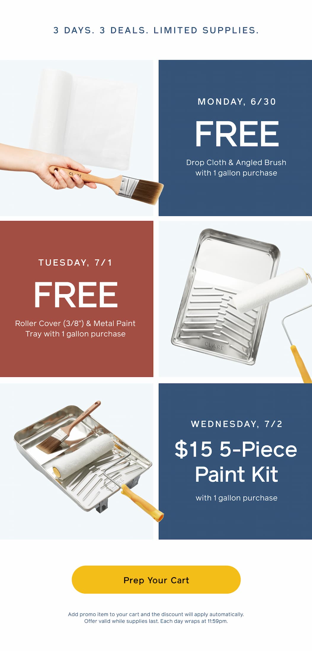 3 DAYS. 3 DEALS. LIMITED SUPPLIES. Monday, 6/30: FREE Drop Cloth & Angled Brush with 1 gallon purchase. Tuesday, 7/1: FREE Roller Cover (3/8") & Metal Paint Tray with 1 gallon purchase. Wednesday, 7/2: $15 5-Piece Paint Kit with 1 gallon purchase. Prep Your Cart. Add promo item to your cart and the discount will apply automatically. Offer valid while supplies last. Each day wraps at 11:59pm