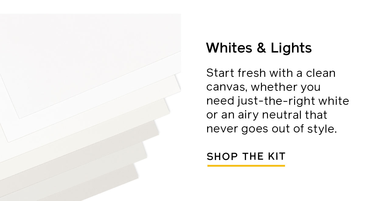 Try the Whites & Lights Swatch Kit for a clean canvas of just-the-right white or airy neutral that never goes out of style. 